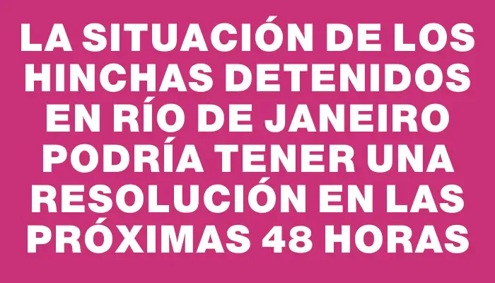 La situación de los hinchas detenidos en Río de Janeiro podría tener una resolución en las próximas 48 horas