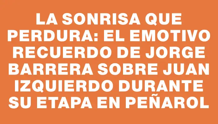 La sonrisa que perdura: el emotivo recuerdo de Jorge Barrera sobre Juan Izquierdo durante su etapa en Peñarol