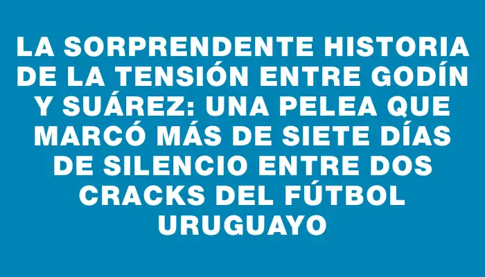 La sorprendente historia de la tensión entre Godín y Suárez: una pelea que marcó más de siete días de silencio entre dos cracks del fútbol uruguayo