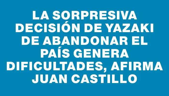 La sorpresiva decisión de Yazaki de abandonar el país genera dificultades, afirma Juan Castillo