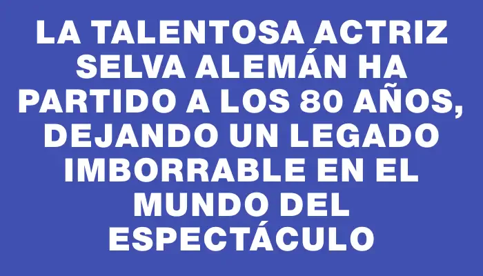 La talentosa actriz Selva Alemán ha partido a los 80 años, dejando un legado imborrable en el mundo del espectáculo