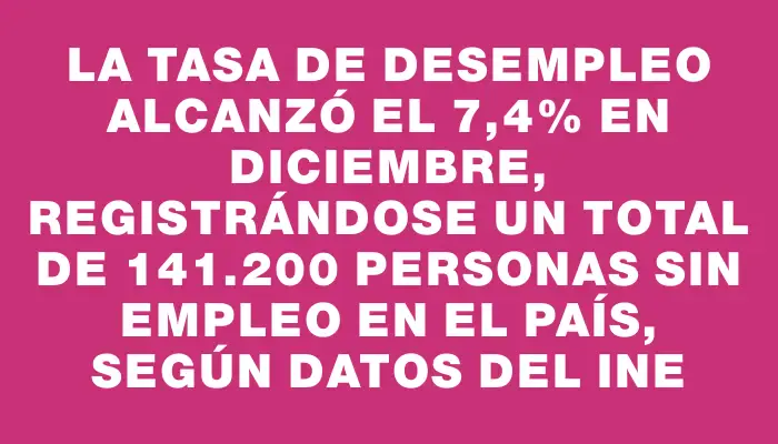 La tasa de desempleo alcanzó el 7,4% en diciembre, registrándose un total de 141.200 personas sin empleo en el país, según datos del Ine