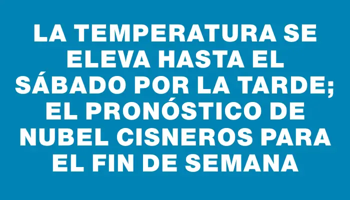 La temperatura se eleva hasta el sábado por la tarde; el pronóstico de Nubel Cisneros para el fin de semana