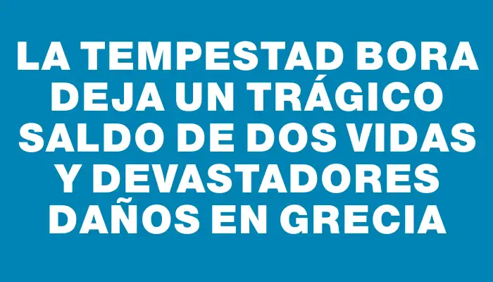 La tempestad Bora deja un trágico saldo de dos vidas y devastadores daños en Grecia