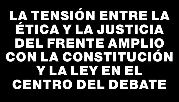 La tensión entre la ética y la justicia del Frente Amplio con la Constitución y la ley en el centro del debate