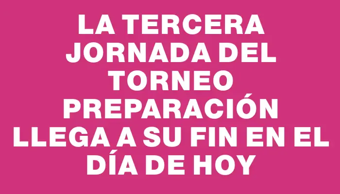 La tercera jornada del Torneo Preparación llega a su fin en el día de hoy