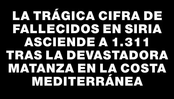 La trágica cifra de fallecidos en Siria asciende a 1.311 tras la devastadora matanza en la costa mediterránea