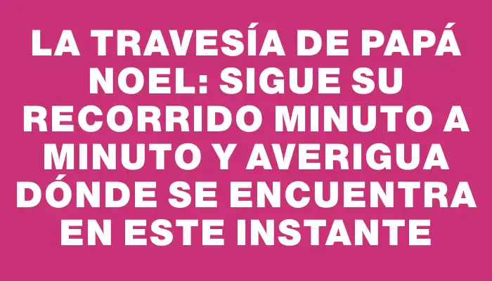 La travesía de Papá Noel: sigue su recorrido minuto a minuto y averigua dónde se encuentra en este instante