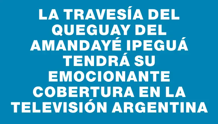 La travesía del Queguay del Amandayé Ipeguá tendrá su emocionante cobertura en la televisión argentina