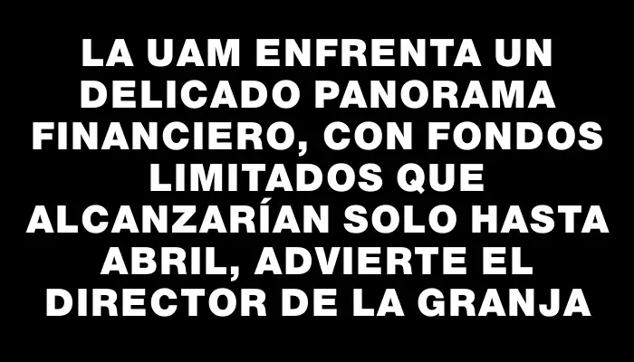 La Uam enfrenta un delicado panorama financiero, con fondos limitados que alcanzarían solo hasta abril, advierte el director de la Granja