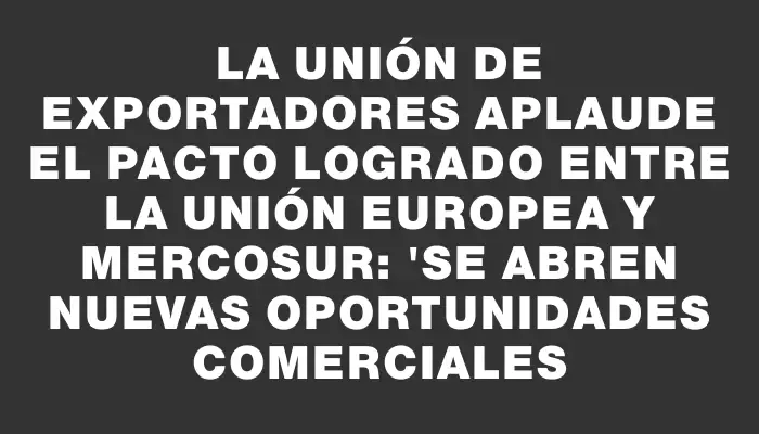 La Unión de Exportadores aplaude el pacto logrado entre la Unión Europea y Mercosur: "Se abren nuevas oportunidades comerciales