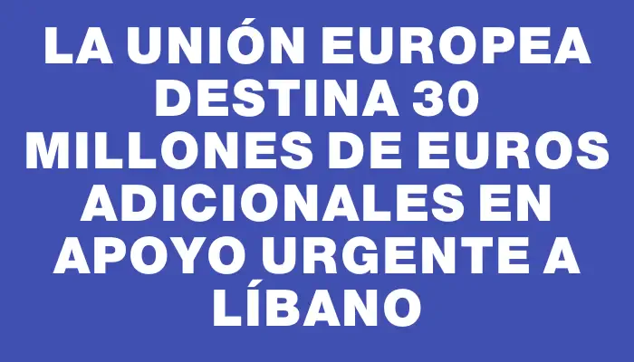 La Unión Europea destina 30 millones de euros adicionales en apoyo urgente a Líbano