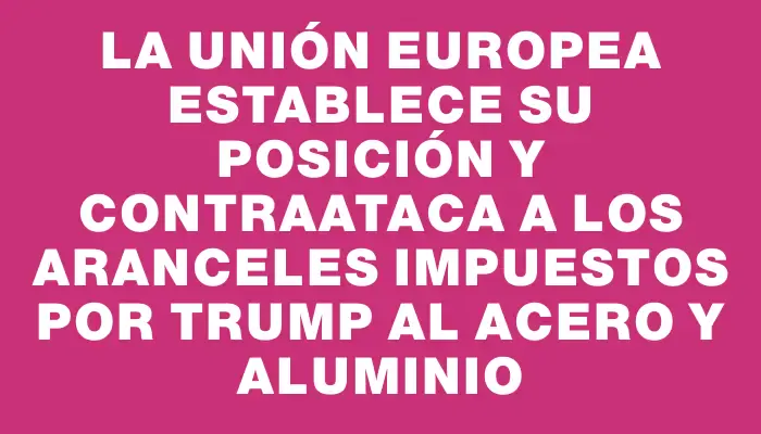 La Unión Europea establece su posición y contraataca a los aranceles impuestos por Trump al acero y aluminio