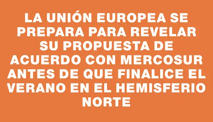 La Unión Europea se prepara para revelar su propuesta de acuerdo con Mercosur antes de que finalice el verano en el hemisferio norte