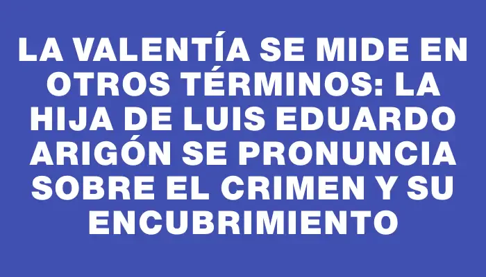 La valentía se mide en otros términos: la hija de Luis Eduardo Arigón se pronuncia sobre el crimen y su encubrimiento