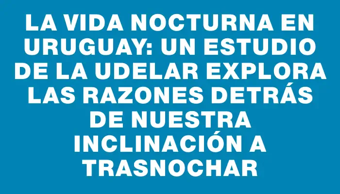 La vida nocturna en Uruguay: Un estudio de la Udelar explora las razones detrás de nuestra inclinación a trasnochar