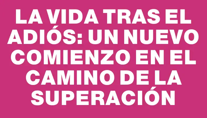 La vida tras el adiós: un nuevo comienzo en el camino de la superación