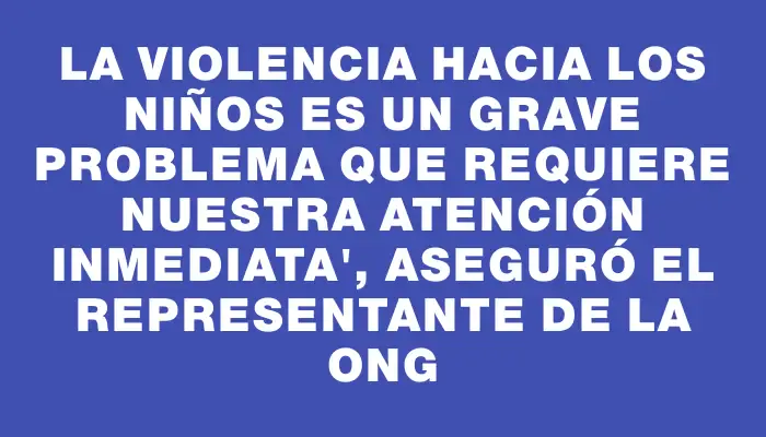 La violencia hacia los niños es un grave problema que requiere nuestra atención inmediata