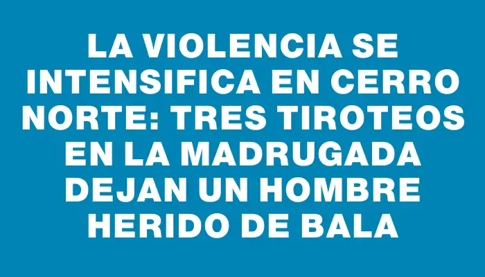 La violencia se intensifica en Cerro Norte: tres tiroteos en la madrugada dejan un hombre herido de bala