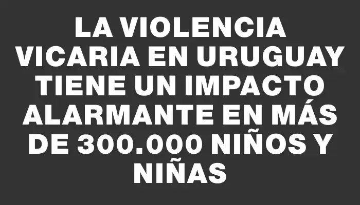 La violencia vicaria en Uruguay tiene un impacto alarmante en más de 300.000 niños y niñas