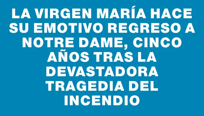 La Virgen María hace su emotivo regreso a Notre Dame, cinco años tras la devastadora tragedia del incendio