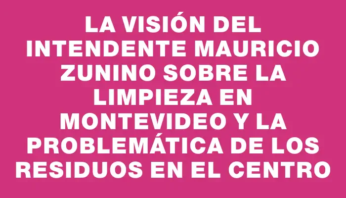 La visión del intendente Mauricio Zunino sobre la limpieza en Montevideo y la problemática de los residuos en el Centro