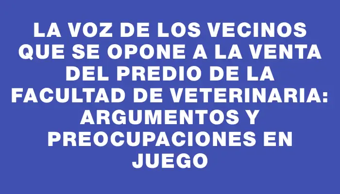 La voz de los vecinos que se opone a la venta del predio de la Facultad de Veterinaria: argumentos y preocupaciones en juego