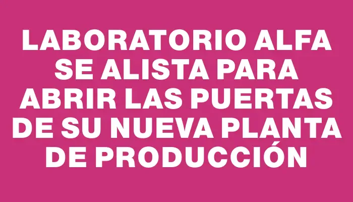 Laboratorio Alfa se alista para abrir las puertas de su nueva planta de producción