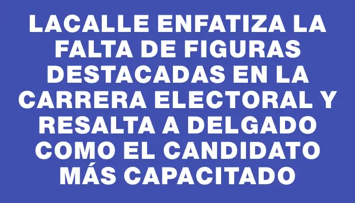 Lacalle enfatiza la falta de figuras destacadas en la carrera electoral y resalta a Delgado como el candidato más capacitado