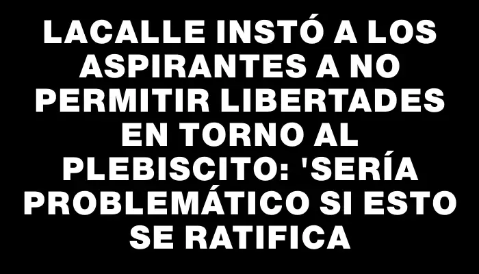 Lacalle instó a los aspirantes a no permitir libertades en torno al plebiscito: "Sería problemático si esto se ratifica