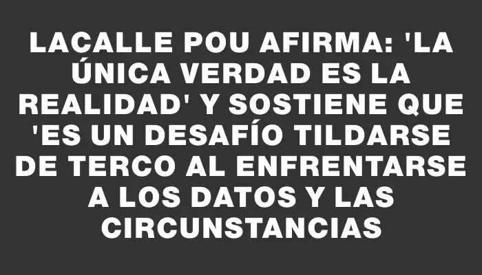 Lacalle Pou afirma: "La única verdad es la realidad" y sostiene que "es un desafío tildarse de terco al enfrentarse a los datos y las circunstancias