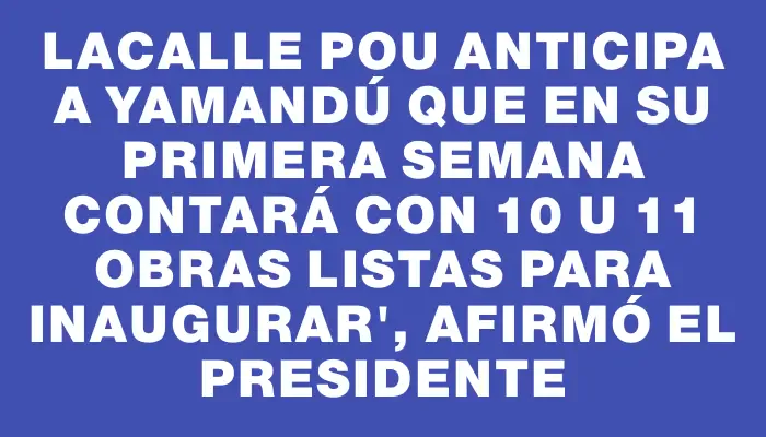 Lacalle Pou anticipa a Yamandú que en su primera semana contará con 10 u 11 obras listas para inaugurar", afirmó el presidente