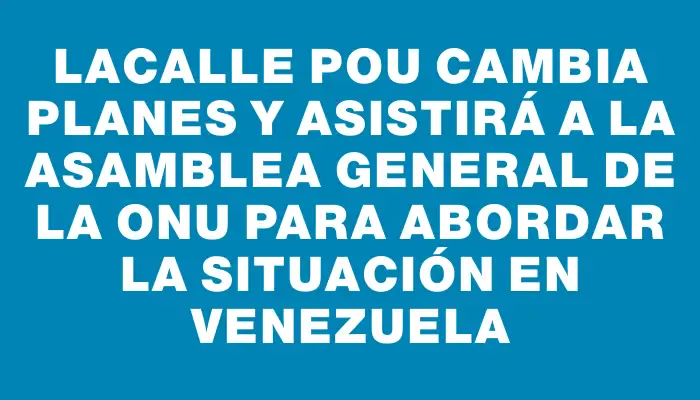 Lacalle Pou cambia planes y asistirá a la Asamblea General de la Onu para abordar la situación en Venezuela