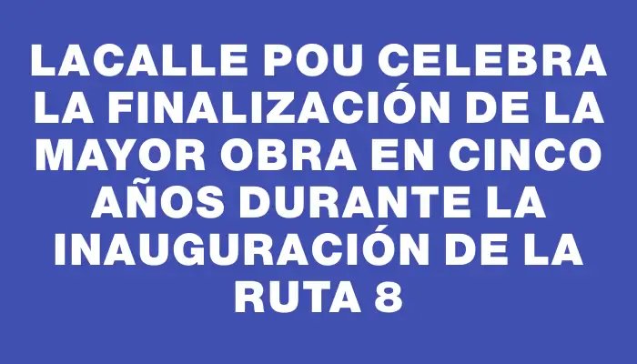 Lacalle Pou celebra la finalización de la mayor obra en cinco años durante la inauguración de la ruta 8