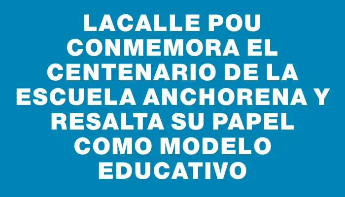 Lacalle Pou conmemora el centenario de la escuela Anchorena y resalta su papel como modelo educativo