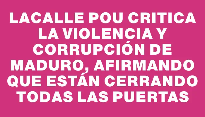 Lacalle Pou critica la violencia y corrupción de Maduro, afirmando que están cerrando todas las puertas