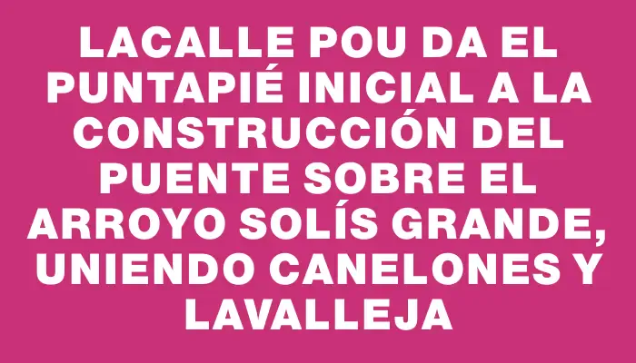 Lacalle Pou da el puntapié inicial a la construcción del puente sobre el arroyo Solís Grande, uniendo Canelones y Lavalleja