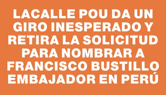 Lacalle Pou da un giro inesperado y retira la solicitud para nombrar a Francisco Bustillo embajador en Perú