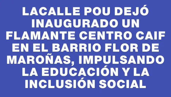 Lacalle Pou dejó inaugurado un flamante centro Caif en el barrio Flor de Maroñas, impulsando la educación y la inclusión social