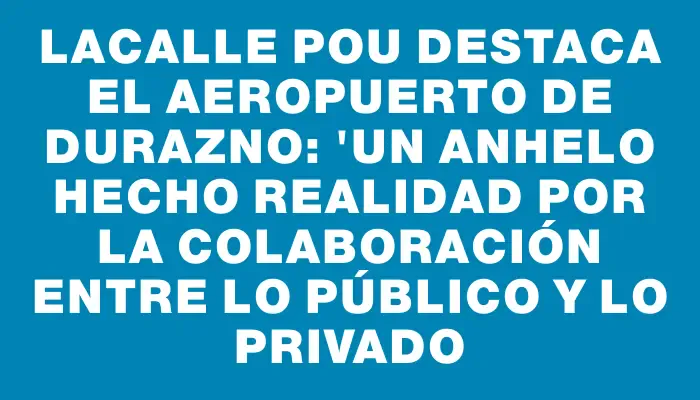 Lacalle Pou destaca el aeropuerto de Durazno: "Un anhelo hecho realidad por la colaboración entre lo público y lo privado