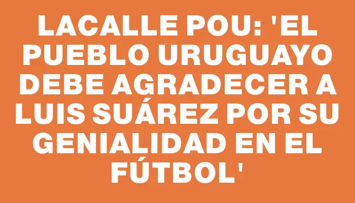 Lacalle Pou: 'El pueblo uruguayo debe agradecer a Luis Suárez por su genialidad en el fútbol'