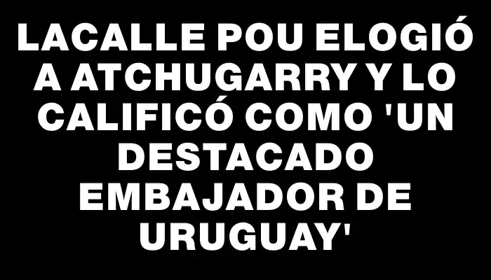 Lacalle Pou elogió a Atchugarry y lo calificó como “un destacado embajador de Uruguay”