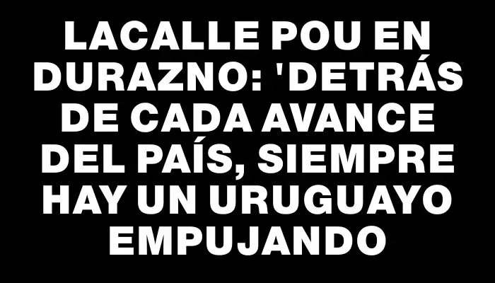 Lacalle Pou en Durazno: "Detrás de cada avance del país, siempre hay un uruguayo empujando