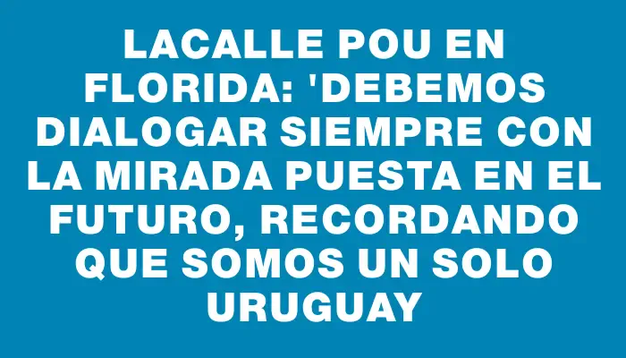 Lacalle Pou en Florida: "Debemos dialogar siempre con la mirada puesta en el futuro, recordando que somos un solo Uruguay