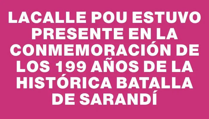 Lacalle Pou estuvo presente en la conmemoración de los 199 años de la histórica Batalla de Sarandí