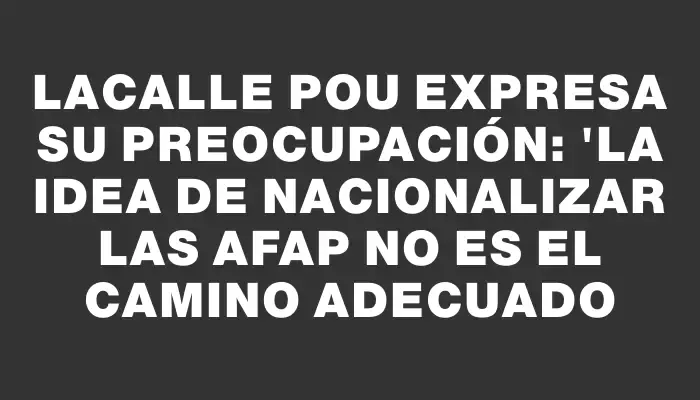 Lacalle Pou expresa su preocupación: "La idea de nacionalizar las Afap no es el camino adecuado