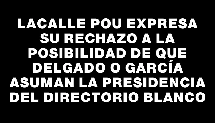Lacalle Pou expresa su rechazo a la posibilidad de que Delgado o García asuman la presidencia del directorio blanco