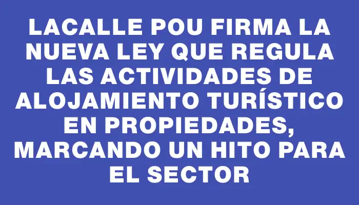 Lacalle Pou firma la nueva ley que regula las actividades de alojamiento turístico en propiedades, marcando un hito para el sector