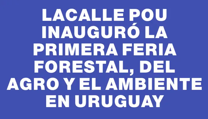 Lacalle Pou inauguró la primera Feria Forestal, del Agro y el Ambiente en Uruguay