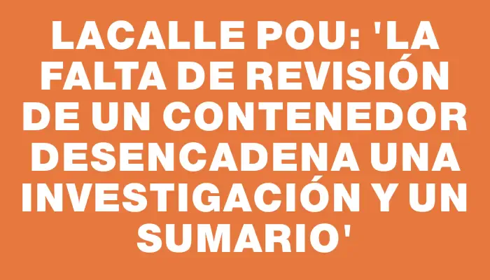 Lacalle Pou: 'La falta de revisión de un contenedor desencadena una investigación y un sumario'